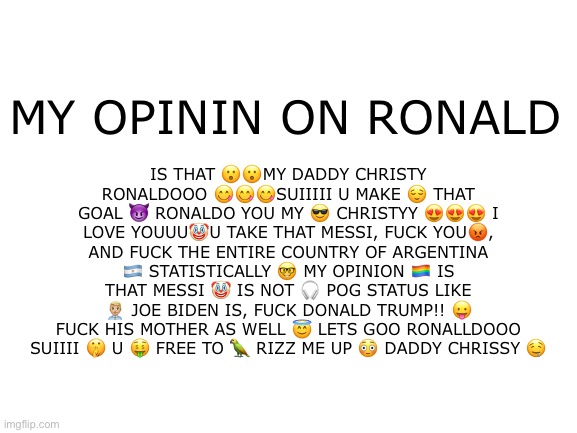 SUIIIIIII | IS THAT 😮😮MY DADDY CHRISTY RONALDOOO 😋😋😋SUIIIII U MAKE 😌 THAT GOAL 😈 RONALDO YOU MY 😎 CHRISTYY 😍😍😍 I LOVE YOUUU🤡U TAKE THAT MESSI, FUCK YOU😡, AND FUCK THE ENTIRE COUNTRY OF ARGENTINA 🇦🇷 STATISTICALLY 🤓 MY OPINION 🏳️‍🌈 IS THAT MESSI 🤡 IS NOT 🎧 POG STATUS LIKE 👨🏼‍💼 JOE BIDEN IS, FUCK DONALD TRUMP!! 😛 FUCK HIS MOTHER AS WELL 😇 LETS GOO RONALLDOOO SUIIII 🤫 U 🤑 FREE TO 🦜 RIZZ ME UP 😳 DADDY CHRISSY 🤤; MY OPININ ON RONALD | image tagged in fuck joe biden | made w/ Imgflip meme maker