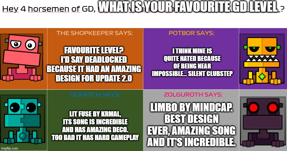 THE 4 SHOPKEEPERS HAVE SPOKEN AGAIN. | WHAT IS YOUR FAVOURITE GD LEVEL; FAVOURITE LEVEL? I'D SAY DEADLOCKED BECAUSE IT HAD AN AMAZING DESIGN FOR UPDATE 2.0; I THINK MINE IS QUITE HATED BECAUSE OF BEING NEAR IMPOSSIBLE... SILENT CLUBSTEP; LIMBO BY MINDCAP. BEST DESIGN EVER, AMAZING SONG AND IT'S INCREDIBLE. LIT FUSE BY KRMAL, ITS SONG IS INCREDIBLE AND HAS AMAZING DECO. TOO BAD IT HAS HARD GAMEPLAY | image tagged in views of the 4 shopkeepers of gd,funny,fun,geometry dash,limbo,deadlocked | made w/ Imgflip meme maker
