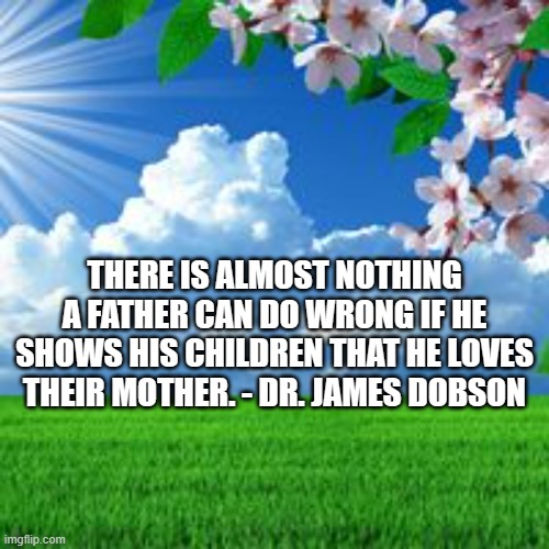 scenic  | THERE IS ALMOST NOTHING A FATHER CAN DO WRONG IF HE SHOWS HIS CHILDREN THAT HE LOVES THEIR MOTHER. - DR. JAMES DOBSON | image tagged in scenic | made w/ Imgflip meme maker