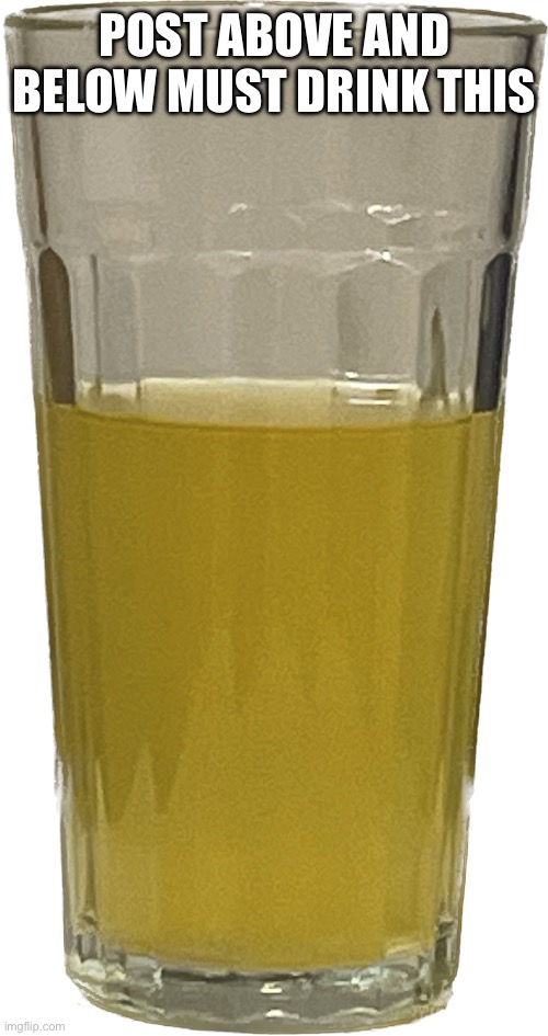 Glass of piss | POST ABOVE AND BELOW MUST DRINK THIS | image tagged in glass of piss | made w/ Imgflip meme maker