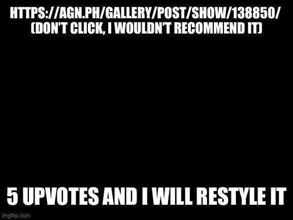 Blank White Template | HTTPS://AGN.PH/GALLERY/POST/SHOW/138850/ 
(DON’T CLICK, I WOULDN’T RECOMMEND IT); 5 UPVOTES AND I WILL RESTYLE IT | image tagged in blank white template | made w/ Imgflip meme maker