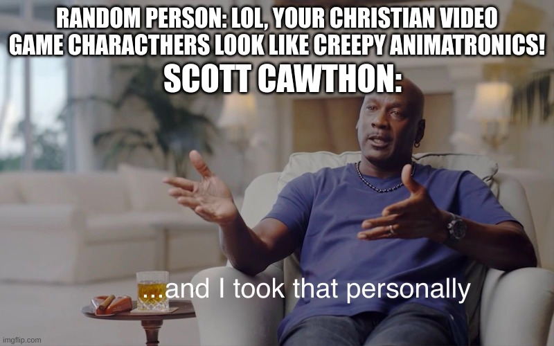 Only people who know what five nights at freddy's is will get this meme. | RANDOM PERSON: LOL, YOUR CHRISTIAN VIDEO GAME CHARACTHERS LOOK LIKE CREEPY ANIMATRONICS! SCOTT CAWTHON: | image tagged in and i took that personally | made w/ Imgflip meme maker