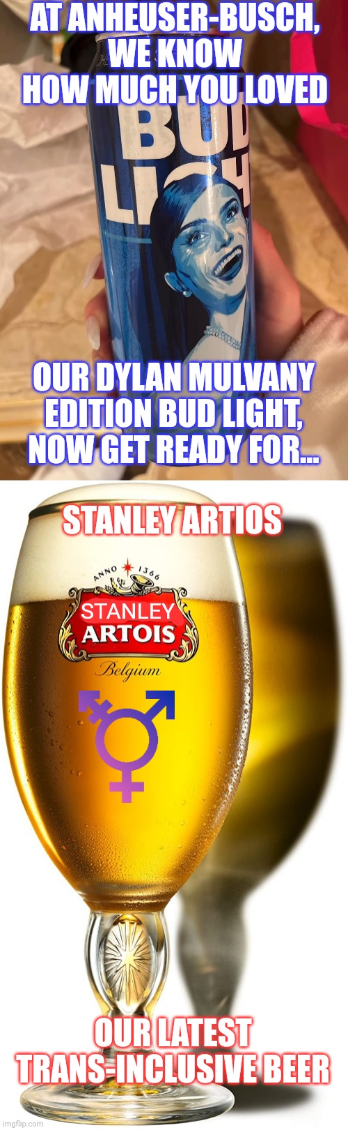 Anheuser-Busch also makes Stella Artois so after their ad campaign with Dylan Mulvaney their next one might be... | AT ANHEUSER-BUSCH, WE KNOW HOW MUCH YOU LOVED; OUR DYLAN MULVANY EDITION BUD LIGHT, NOW GET READY FOR... STANLEY ARTIOS; STANLEY; OUR LATEST TRANS-INCLUSIVE BEER | image tagged in bud light,dylan mulvaney,stella artois,tired of hearing about transgenders,woke,stupid liberals | made w/ Imgflip meme maker