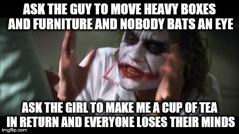 And everybody loses their minds Meme | ASK THE GUY TO MOVE HEAVY BOXES AND FURNITURE AND NOBODY BATS AN EYE ASK THE GIRL TO MAKE ME A CUP OF TEA IN RETURN AND EVERYONE LOSES THEIR | image tagged in memes,and everybody loses their minds,AdviceAnimals | made w/ Imgflip meme maker