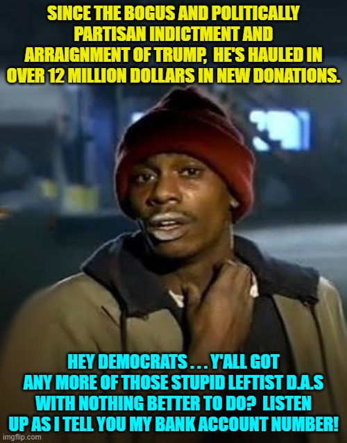 Got any more of those bogus and politically partisan indictments and arraignments? | SINCE THE BOGUS AND POLITICALLY PARTISAN INDICTMENT AND ARRAIGNMENT OF TRUMP,  HE'S HAULED IN OVER 12 MILLION DOLLARS IN NEW DONATIONS. HEY DEMOCRATS . . . Y'ALL GOT ANY MORE OF THOSE STUPID LEFTIST D.A.S WITH NOTHING BETTER TO DO?  LISTEN UP AS I TELL YOU MY BANK ACCOUNT NUMBER! | image tagged in truth | made w/ Imgflip meme maker