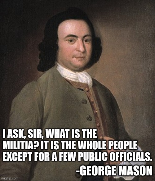 From the mouth of a founding father | I ASK, SIR, WHAT IS THE MILITIA? IT IS THE WHOLE PEOPLE EXCEPT FOR A FEW PUBLIC OFFICIALS. -GEORGE MASON | image tagged in 2a | made w/ Imgflip meme maker