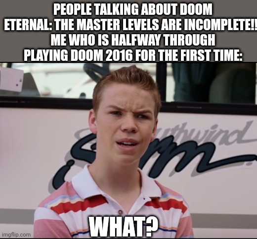Honestly doom 2016 is the first game I've played in the franchise. (Feel free to leave tips to a noob) | PEOPLE TALKING ABOUT DOOM ETERNAL: THE MASTER LEVELS ARE INCOMPLETE!!!
ME WHO IS HALFWAY THROUGH PLAYING DOOM 2016 FOR THE FIRST TIME:; WHAT? | image tagged in you guys are getting paid,doom,guy,doom guy,first time | made w/ Imgflip meme maker