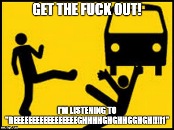 Throwing under the bus | GET THE FUCK OUT! I'M LISTENING TO "REEEEEEEEEEEEEEEEEGHHHHGHGHHGGHGH!!!!1" | image tagged in throwing under the bus | made w/ Imgflip meme maker