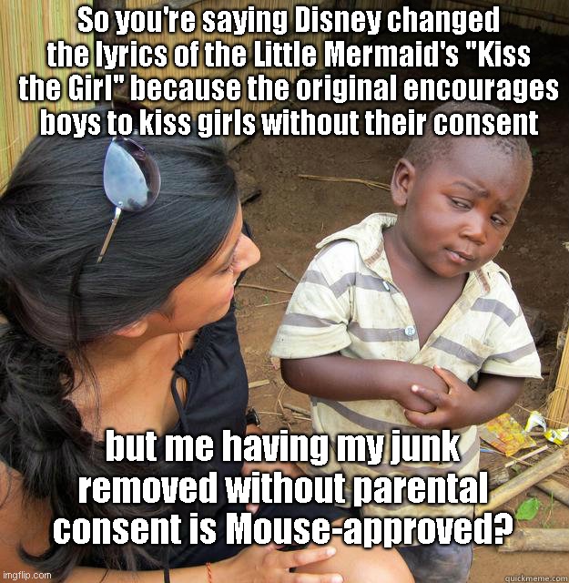 The Continuing Illogic of Disney | So you're saying Disney changed the lyrics of the Little Mermaid's "Kiss the Girl" because the original encourages boys to kiss girls without their consent; but me having my junk removed without parental consent is Mouse-approved? | image tagged in skeptical black boy,disney,the little mermaid,lgbtq ideology,woke hypocrisy,political humor | made w/ Imgflip meme maker