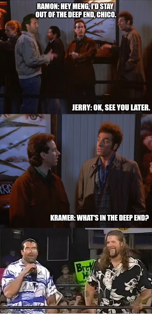 RAMON: HEY MENG, I'D STAY 
OUT OF THE DEEP END, CHICO. JERRY: OK, SEE YOU LATER. KRAMER: WHAT'S IN THE DEEP END? | made w/ Imgflip meme maker