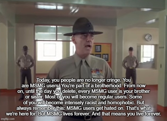 Today, you people are no longer cringe. You are MSMG users. You're part of a brotherhood. From now on, until the day you delete, every MSMG user is your brother or sister. Most of you will become regular users. Some of you will become intensely racist and homophobic. But always remember this: MSMG users get hated on. That's what we're here for. But MSMG lives forever. And that means you live forever. | made w/ Imgflip meme maker