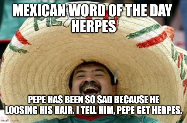 mexican word of the day | MEXICAN WORD OF THE DAY 
HERPES; PEPE HAS BEEN SO SAD BECAUSE HE LOOSING HIS HAIR. I TELL HIM, PEPE GET HERPES. | image tagged in mexican word of the day | made w/ Imgflip meme maker