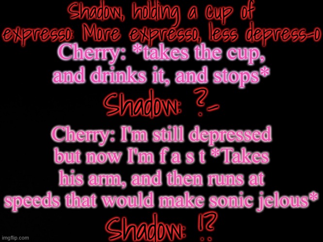 Bored shitpost | Shadow, holding a cup of expresso: More expresso, less depress-o; Cherry: *takes the cup, and drinks it, and stops*; Shadow: ?-; Cherry: I'm still depressed but now I'm f a s t *Takes his arm, and then runs at speeds that would make sonic jelous*; Shadow: !? | made w/ Imgflip meme maker