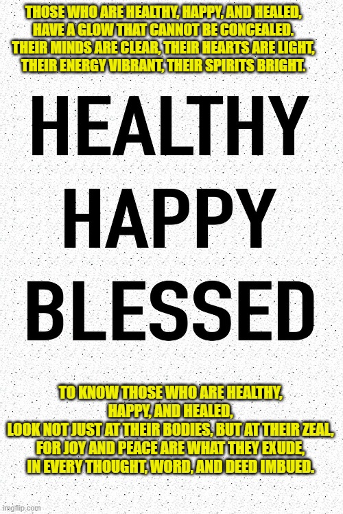 THOSE WHO ARE HEALTHY, HAPPY, AND HEALED,
HAVE A GLOW THAT CANNOT BE CONCEALED.
THEIR MINDS ARE CLEAR, THEIR HEARTS ARE LIGHT,
THEIR ENERGY VIBRANT, THEIR SPIRITS BRIGHT. TO KNOW THOSE WHO ARE HEALTHY, HAPPY, AND HEALED,
LOOK NOT JUST AT THEIR BODIES, BUT AT THEIR ZEAL,
FOR JOY AND PEACE ARE WHAT THEY EXUDE,
IN EVERY THOUGHT, WORD, AND DEED IMBUED. | made w/ Imgflip meme maker