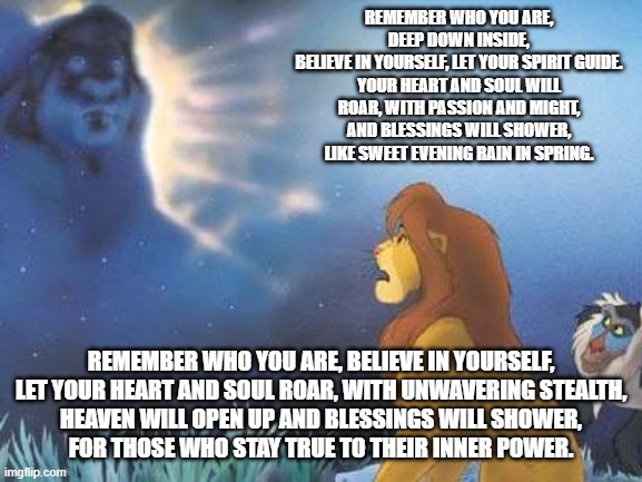 Lion King Mufasa in the sky | REMEMBER WHO YOU ARE, DEEP DOWN INSIDE,
BELIEVE IN YOURSELF, LET YOUR SPIRIT GUIDE.
YOUR HEART AND SOUL WILL ROAR, WITH PASSION AND MIGHT,
AND BLESSINGS WILL SHOWER, LIKE SWEET EVENING RAIN IN SPRING. REMEMBER WHO YOU ARE, BELIEVE IN YOURSELF,
LET YOUR HEART AND SOUL ROAR, WITH UNWAVERING STEALTH,
HEAVEN WILL OPEN UP AND BLESSINGS WILL SHOWER,
FOR THOSE WHO STAY TRUE TO THEIR INNER POWER. | image tagged in lion king mufasa in the sky | made w/ Imgflip meme maker