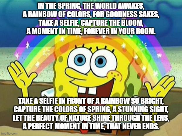 spongebob rainbow | IN THE SPRING, THE WORLD AWAKES,
A RAINBOW OF COLORS, FOR GOODNESS SAKES,
TAKE A SELFIE, CAPTURE THE BLOOM,
A MOMENT IN TIME, FOREVER IN YOUR ROOM. TAKE A SELFIE IN FRONT OF A RAINBOW SO BRIGHT,
CAPTURE THE COLORS OF SPRING, A STUNNING SIGHT,
LET THE BEAUTY OF NATURE SHINE THROUGH THE LENS,
A PERFECT MOMENT IN TIME, THAT NEVER ENDS. | image tagged in spongebob rainbow | made w/ Imgflip meme maker