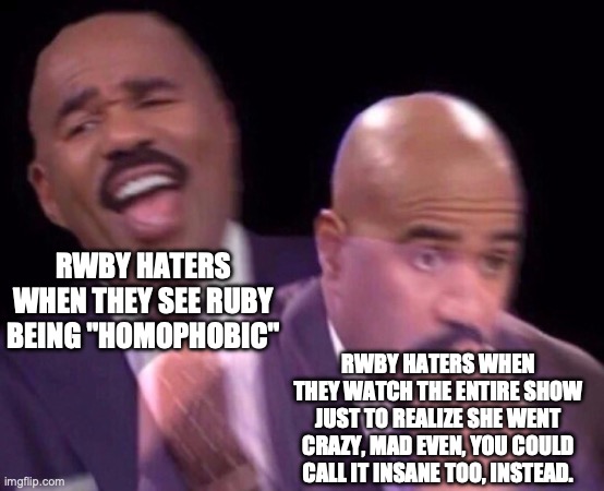 New RWBY episodes though | RWBY HATERS WHEN THEY SEE RUBY BEING "HOMOPHOBIC"; RWBY HATERS WHEN THEY WATCH THE ENTIRE SHOW JUST TO REALIZE SHE WENT CRAZY, MAD EVEN, YOU COULD CALL IT INSANE TOO, INSTEAD. | image tagged in steve harvey laughing serious | made w/ Imgflip meme maker