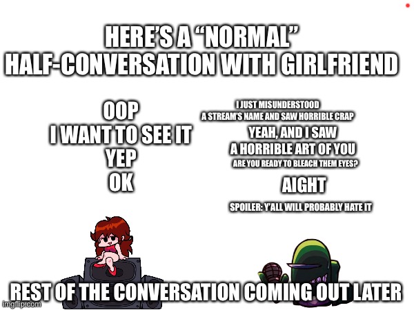 Spoilers: enabled | HERE’S A “NORMAL” HALF-CONVERSATION WITH GIRLFRIEND; I JUST MISUNDERSTOOD A STREAM’S NAME AND SAW HORRIBLE CRAP; OOP
I WANT TO SEE IT

YEP


OK; YEAH, AND I SAW A HORRIBLE ART OF YOU; ARE YOU READY TO BLEACH THEM EYES? SPOILER: Y’ALL WILL PROBABLY HATE IT; AIGHT; REST OF THE CONVERSATION COMING OUT LATER | image tagged in blank text conversation,fnf | made w/ Imgflip meme maker