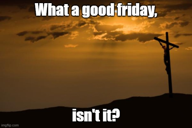 Good Friday | What a good friday, isn't it? | image tagged in good friday crucifix,good friday,jesus crucifixion | made w/ Imgflip meme maker