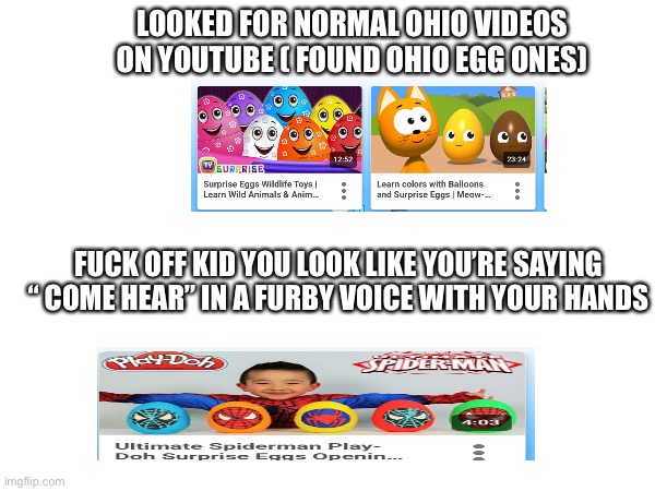 Ohio Youtube | LOOKED FOR NORMAL OHIO VIDEOS ON YOUTUBE ( FOUND OHIO EGG ONES); FUCK OFF KID YOU LOOK LIKE YOU’RE SAYING “ COME HEAR” IN A FURBY VOICE WITH YOUR HANDS | image tagged in youtube,ohio,sus,omg,eggs,kids | made w/ Imgflip meme maker