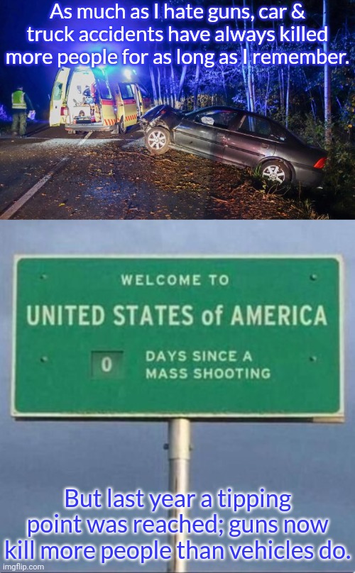 An unhappy milestone. | As much as I hate guns, car & truck accidents have always killed more people for as long as I remember. But last year a tipping point was reached; guns now kill more people than vehicles do. | image tagged in dui car accident ohio jpp,0 days since a mass shooting,second amendment | made w/ Imgflip meme maker
