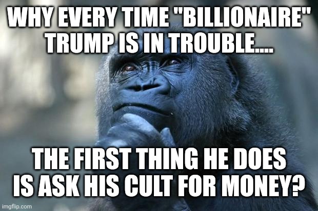 Magawhine | WHY EVERY TIME "BILLIONAIRE" TRUMP IS IN TROUBLE.... THE FIRST THING HE DOES IS ASK HIS CULT FOR MONEY? | image tagged in trump,trump supporter,republican,democrat,liberal,trump sucks | made w/ Imgflip meme maker