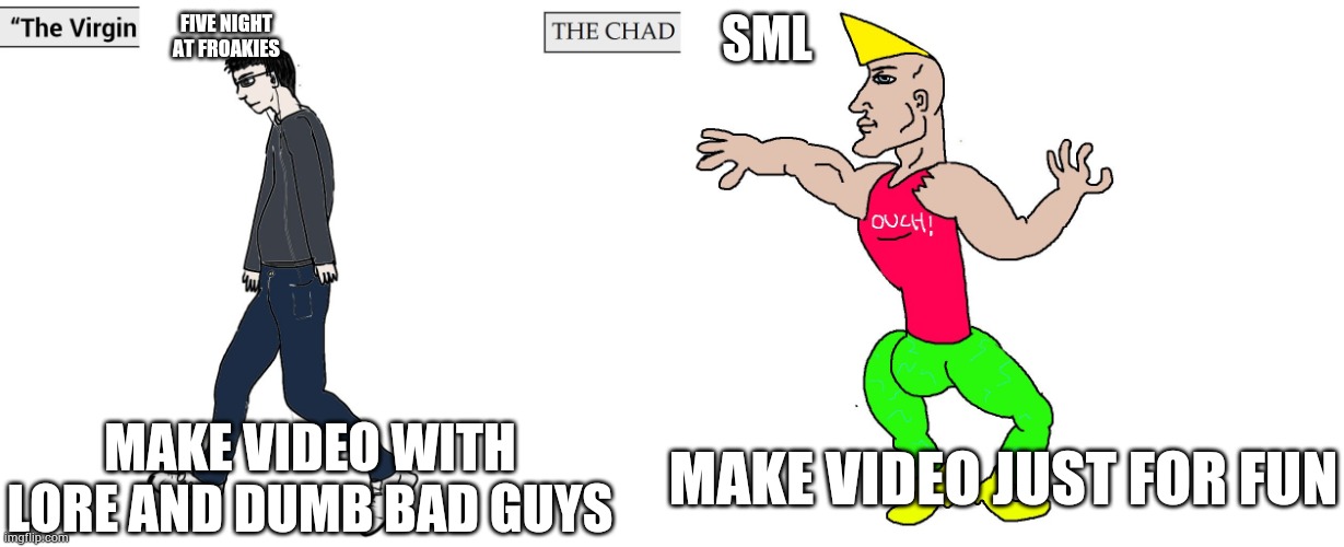 True | FIVE NIGHT AT FROAKIES; SML; MAKE VIDEO WITH LORE AND DUMB BAD GUYS; MAKE VIDEO JUST FOR FUN | image tagged in virgin and chad | made w/ Imgflip meme maker