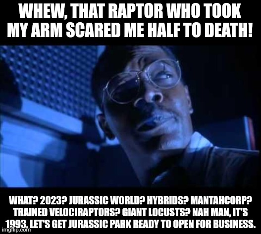 Ray Arnold didn't get killed by raptors after all | WHEW, THAT RAPTOR WHO TOOK MY ARM SCARED ME HALF TO DEATH! WHAT? 2023? JURASSIC WORLD? HYBRIDS? MANTAHCORP? TRAINED VELOCIRAPTORS? GIANT LOCUSTS? NAH MAN, IT'S 1993, LET'S GET JURASSIC PARK READY TO OPEN FOR BUSINESS. | image tagged in hold on to your butts,jurassic park | made w/ Imgflip meme maker