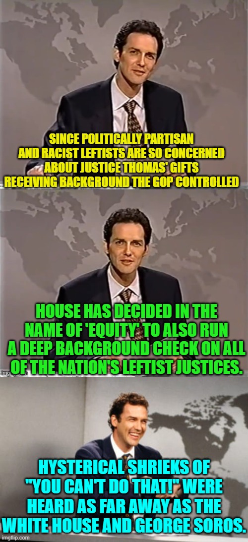 If G.O.P. politicians had a spine, this is exactly what they would do. | SINCE POLITICALLY PARTISAN AND RACIST LEFTISTS ARE SO CONCERNED ABOUT JUSTICE THOMAS' GIFTS RECEIVING BACKGROUND THE GOP CONTROLLED; HOUSE HAS DECIDED IN THE NAME OF 'EQUITY' TO ALSO RUN A DEEP BACKGROUND CHECK ON ALL OF THE NATION'S LEFTIST JUSTICES. HYSTERICAL SHRIEKS OF "YOU CAN'T DO THAT!" WERE HEARD AS FAR AWAY AS THE WHITE HOUSE AND GEORGE SOROS. | image tagged in weekend update with norm | made w/ Imgflip meme maker