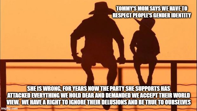 Cowboy wisdom, we do not have to accept your delusions | TOMMY'S MOM SAYS WE HAVE TO RESPECT PEOPLE'S GENDER IDENTITY; SHE IS WRONG, FOR YEARS NOW THE PARTY SHE SUPPORTS HAS ATTACKED EVERYTHING WE HOLD DEAR AND DEMANDED WE ACCEPT THEIR WORLD VIEW.  WE HAVE A RIGHT TO IGNORE THEIR DELUSIONS AND BE TRUE TO OURSELVES | image tagged in cowboy father and son,cowboy wisdom,democrats war on america,gender confusion,deplorables united,domestic terrorism is diversity | made w/ Imgflip meme maker