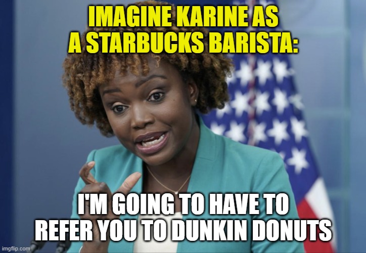 Press Secretary Karine Jean-Pierre | IMAGINE KARINE AS A STARBUCKS BARISTA: I'M GOING TO HAVE TO REFER YOU TO DUNKIN DONUTS | image tagged in press secretary karine jean-pierre | made w/ Imgflip meme maker