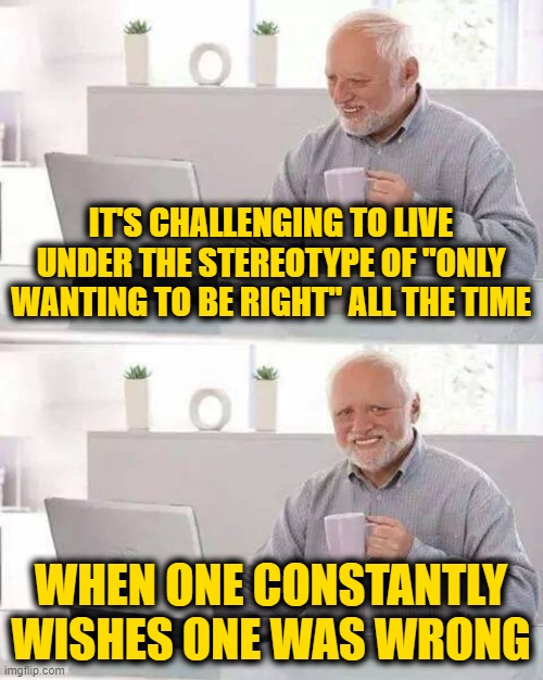 Conspiracy Theory Blues | IT'S CHALLENGING TO LIVE UNDER THE STEREOTYPE OF "ONLY WANTING TO BE RIGHT" ALL THE TIME; WHEN ONE CONSTANTLY WISHES ONE WAS WRONG | image tagged in memes,hide the pain harold | made w/ Imgflip meme maker