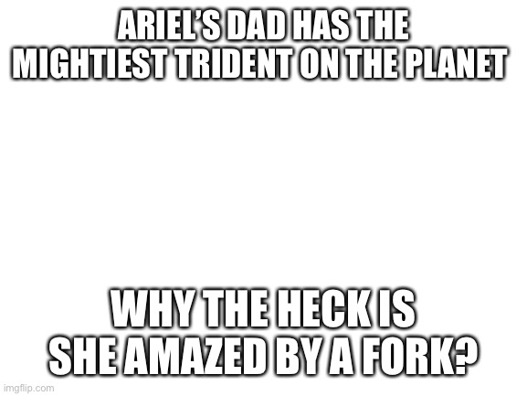 Little mermaid = little brain | ARIEL’S DAD HAS THE MIGHTIEST TRIDENT ON THE PLANET; WHY THE HECK IS SHE AMAZED BY A FORK? | image tagged in blank white template | made w/ Imgflip meme maker