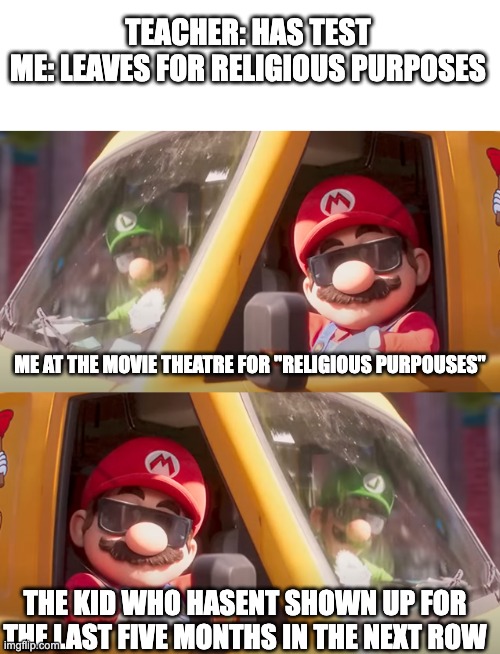 [insert_unoriginal_title_here] | TEACHER: HAS TEST
ME: LEAVES FOR RELIGIOUS PURPOSES; ME AT THE MOVIE THEATRE FOR "RELIGIOUS PURPOUSES"; THE KID WHO HASENT SHOWN UP FOR THE LAST FIVE MONTHS IN THE NEXT ROW | image tagged in super mario bros movie,movies | made w/ Imgflip meme maker