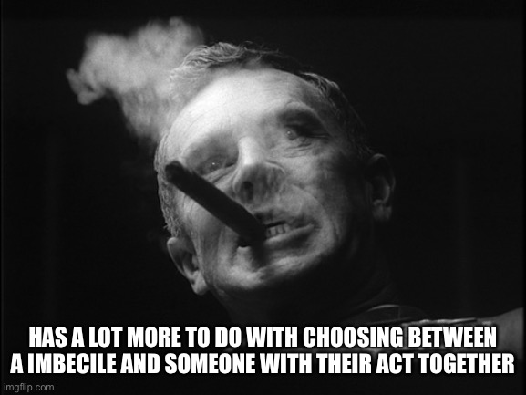 General Ripper (Dr. Strangelove) | HAS A LOT MORE TO DO WITH CHOOSING BETWEEN A IMBECILE AND SOMEONE WITH THEIR ACT TOGETHER | image tagged in general ripper dr strangelove | made w/ Imgflip meme maker