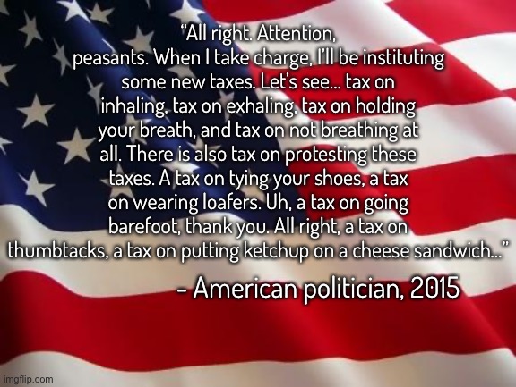 Copypasta i wrote inspired by something I won’t tell you about ? | “All right. Attention, peasants. When I take charge, I’ll be instituting some new taxes. Let’s see… tax on inhaling, tax on exhaling, tax on holding your breath, and tax on not breathing at all. There is also tax on protesting these taxes. A tax on tying your shoes, a tax on wearing loafers. Uh, a tax on going barefoot, thank you. All right, a tax on thumbtacks, a tax on putting ketchup on a cheese sandwich…”; - American politician, 2015 | image tagged in american flag,balls | made w/ Imgflip meme maker