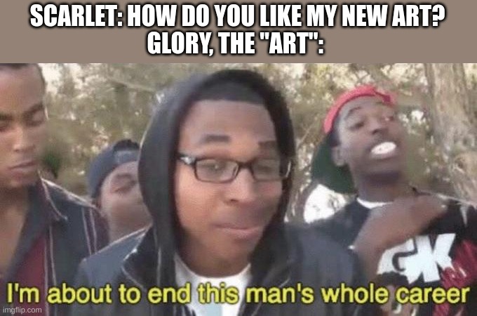 art melts faces | SCARLET: HOW DO YOU LIKE MY NEW ART?
GLORY, THE "ART": | image tagged in i m about to end this man s whole career | made w/ Imgflip meme maker