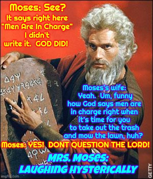 It's Okay To Come Out Of That Religious Bubble.  Faith In The Creator Is Less Confusing Without Man's Distortion Of It | Moses: See? It says right here
"Men Are In Charge"
I didn't write it.  GOD DID! Moses's wife:  Yeah.  Um, funny how God says men are in charge right when it's time for you to take out the trash and mow the lawn, huh? Mrs. Moses: laughing hysterically; Moses: YES!  DONT QUESTION THE LORD! | image tagged in faith,religion is not faith,religion is political,faith in god,wake up,memes | made w/ Imgflip meme maker