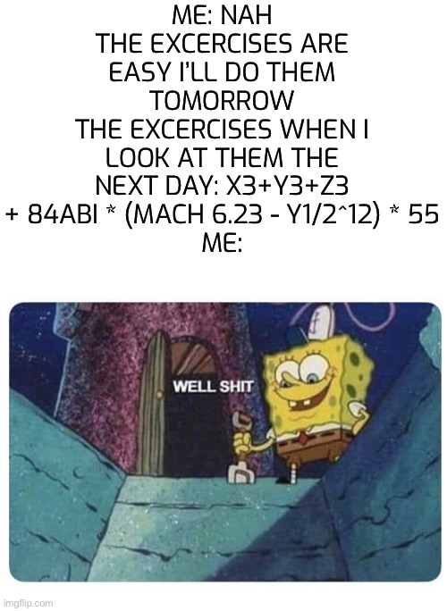 Well shit.  Spongebob edition | ME: NAH THE EXCERCISES ARE EASY I’LL DO THEM TOMORROW
THE EXCERCISES WHEN I LOOK AT THEM THE NEXT DAY: X3+Y3+Z3 + 84ABI * (MACH 6.23 - Y1/2^12) * 55
ME: | image tagged in well shit spongebob edition | made w/ Imgflip meme maker