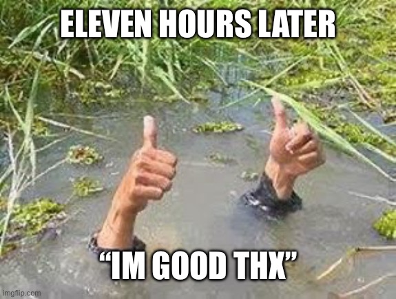 FLOODING THUMBS UP | ELEVEN HOURS LATER “IM GOOD THX” | image tagged in flooding thumbs up | made w/ Imgflip meme maker