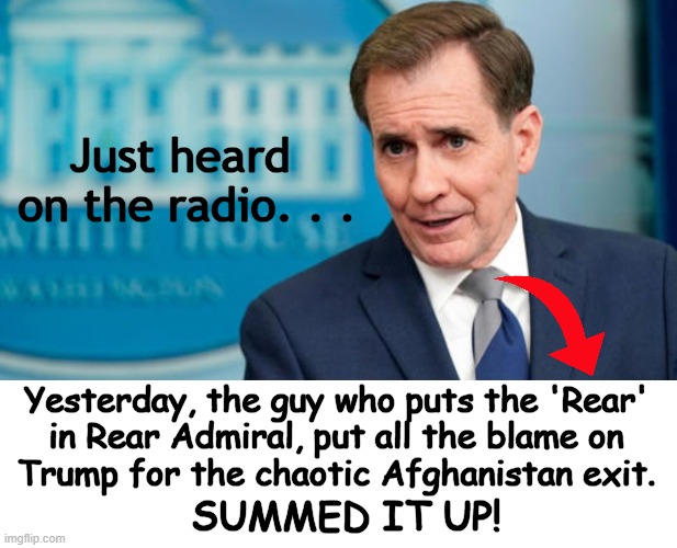 More Lies From The TDS Left Via John Kirby.... | Just heard 
on the radio. . . Yesterday, the guy who puts the 'Rear' 
in Rear Admiral, put all the blame on 
Trump for the chaotic Afghanistan exit. SUMMED IT UP! | image tagged in politics,lies from the left,tds,donald trump,political humor,rear admiral | made w/ Imgflip meme maker