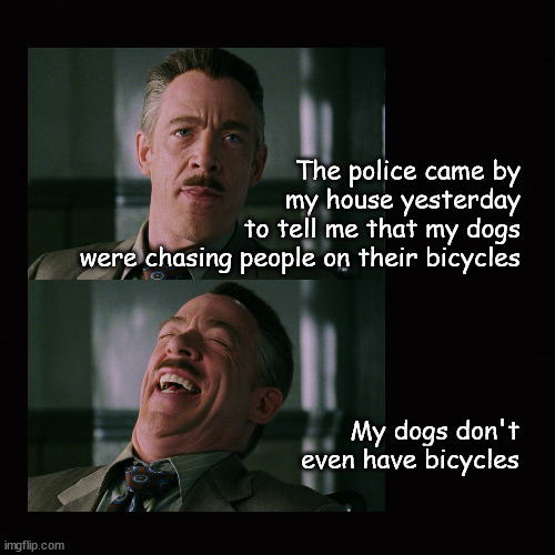 The police came by my house yesterday ... | The police came by
my house yesterday
to tell me that my dogs
were chasing people on their bicycles; My dogs don't
even have bicycles | image tagged in j jonah jameson | made w/ Imgflip meme maker