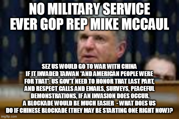 NO MILITARY SERVICE EVER GOP REP MIKE MCCAUL; SEZ US WOULD GO TO WAR WITH CHINA IF IT INVADED TAIWAN *AND AMERICAN PEOPLE WERE FOR THAT*. US GOV'T NEED TO HONOR THAT LAST PART, AND RESPECT CALLS AND EMAILS, SURVEYS, PEACEFUL  DEMONSTRATIONS, IF AN INVASION DOES OCCUR. A BLOCKADE WOULD BE MUCH EASIER  - WHAT DOES US DO IF CHINESE BLOCKADE (THEY MAY BE STARTING ONE RIGHT NOW)? | image tagged in memes | made w/ Imgflip meme maker