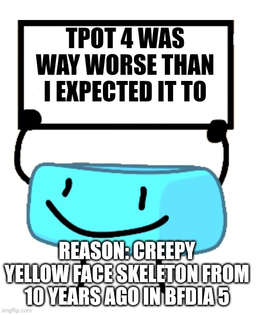 True story | TPOT 4 WAS WAY WORSE THAN I EXPECTED IT TO; REASON: CREEPY YELLOW FACE SKELETON FROM 10 YEARS AGO IN BFDIA 5 | image tagged in bracelety sign | made w/ Imgflip meme maker