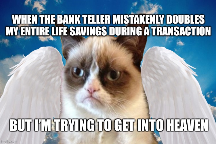 Angel Grumpy Cat | WHEN THE BANK TELLER MISTAKENLY DOUBLES MY ENTIRE LIFE SAVINGS DURING A TRANSACTION; BUT I’M TRYING TO GET INTO HEAVEN | image tagged in angel grumpy cat | made w/ Imgflip meme maker