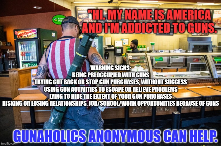 "Happiness is a Warm Gun." John Lennon was shot and killed while walking in NYC. | "HI. MY NAME IS AMERICA AND I'M ADDICTED TO GUNS. WARNING SIGNS:
BEING PREOCCUPIED WITH GUNS
TRYING CUT BACK OR STOP GUN PURCHASES, WITHOUT SUCCESS
USING GUN ACTIVITIES TO ESCAPE OR RELIEVE PROBLEMS LYING TO HIDE THE EXTENT OF YOUR GUN PURCHASES
RISKING OR LOSING RELATIONSHIPS, JOB/SCHOOL/WORK OPPORTUNITIES BECAUSE OF GUNS; GUNAHOLICS ANONYMOUS CAN HELP. | image tagged in politics | made w/ Imgflip meme maker