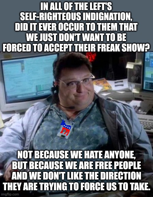If we thought the ideology of the left had any value, then we would become Democrats.  But we don't.  We see no value at all. | IN ALL OF THE LEFT'S SELF-RIGHTEOUS INDIGNATION, DID IT EVER OCCUR TO THEM THAT WE JUST DON'T WANT TO BE FORCED TO ACCEPT THEIR FREAK SHOW? NOT BECAUSE WE HATE ANYONE, BUT BECAUSE WE ARE FREE PEOPLE AND WE DON'T LIKE THE DIRECTION THEY ARE TRYING TO FORCE US TO TAKE. | image tagged in self-righteous liberals,stop forcing your religion on us,freedom is more valuable that your feelings | made w/ Imgflip meme maker