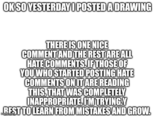 OK SO YESTERDAY I POSTED A DRAWING; THERE IS ONE NICE COMMENT AND THE REST ARE ALL HATE COMMENTS. IF THOSE OF YOU WHO STARTED POSTING HATE COMMENTS ON IT ARE READING THIS, THAT WAS COMPLETELY INAPPROPRIATE. I'M TRYING.Y BEST TO LEARN FROM MISTAKES AND GROW. | made w/ Imgflip meme maker