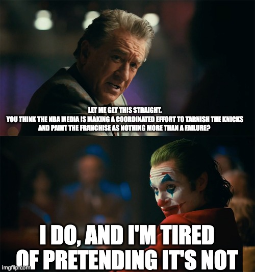 I'm tired of pretending it's not | LET ME GET THIS STRAIGHT.
YOU THINK THE NBA MEDIA IS MAKING A COORDINATED EFFORT TO TARNISH THE KNICKS AND PAINT THE FRANCHISE AS NOTHING MORE THAN A FAILURE? I DO, AND I'M TIRED OF PRETENDING IT'S NOT | image tagged in i'm tired of pretending it's not | made w/ Imgflip meme maker