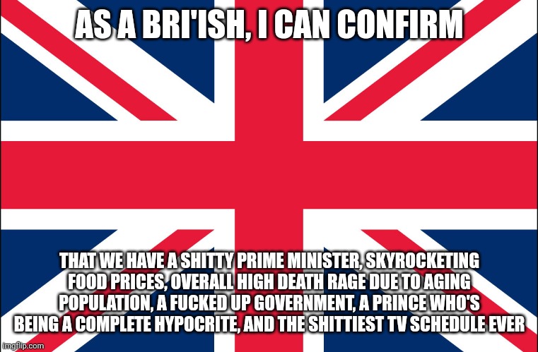The more you know | AS A BRI'ISH, I CAN CONFIRM; THAT WE HAVE A SHITTY PRIME MINISTER, SKYROCKETING FOOD PRICES, OVERALL HIGH DEATH RAGE DUE TO AGING POPULATION, A FUCKED UP GOVERNMENT, A PRINCE WHO'S BEING A COMPLETE HYPOCRITE, AND THE SHITTIEST TV SCHEDULE EVER | image tagged in great britain | made w/ Imgflip meme maker